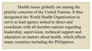 Health issues globally are among the
priority concerns of the United Nations. It thus
designated the World Health Organization to
serve as lead agency tasked to direct and
coordinate with all member nations regarding
leadership, supervision, technical support and
education on matters about health, which affects
many countries-including the Philippines.
 