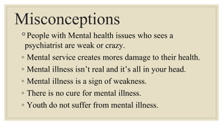 Misconceptions
◦People with Mental health issues who sees a
psychiatrist are weak or crazy.
◦ Mental service creates mores damage to their health.
◦ Mental illness isn’t real and it’s all in your head.
◦ Mental illness is a sign of weakness.
◦ There is no cure for mental illness.
◦ Youth do not suffer from mental illness.
 