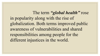 The term “global health” rose
in popularity along with the rise of
globalization. Both terms improved public
awareness of vulnerabilities and shared
responsibilities among people for the
different injustices in the world.
 