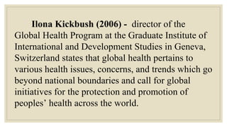 Ilona Kickbush (2006) - director of the
Global Health Program at the Graduate Institute of
International and Development Studies in Geneva,
Switzerland states that global health pertains to
various health issues, concerns, and trends which go
beyond national boundaries and call for global
initiatives for the protection and promotion of
peoples’ health across the world.
 
