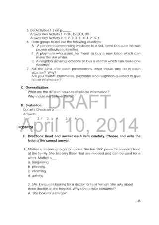 DRAFT
April 10, 2014
25 
 
5. Do Activities 1-3 on p._____.
Answer Key Activity 1: DOH, DepEd, DTI
Answer Key Activity 2: 1.  2. X 3. X 4.  5. X
6. Form groups to act out the following situations:
A. A person recommending medicine to a sick friend because this was
proven effective to him/her
B. A playmate who asked her friend to buy a new lotion which can
make the skin whiter
C. A neighbor advising someone to buy a vitamin which can make one
healthier
7. Ask the class after each presentations, what should one do in each
situation? Why?
Are your friends, classmates, playmates and neighbors qualified to give
health information?
C. Generalization:
What are the different sources of reliable information?
Why should we believe them?
D. Evaluation:
Do Let's Check on p. ______.
Answers:
1. / 2. / 3. 4. 5. / 6.
POST-TEST
I. Directions: Read and answer each item carefully. Choose and write the
letter of the correct answer.
1. Mother is preparing to go to market. She has 1000 pesos for a week’s food
of the family. She lists only those that are needed and can be used for a
week. Mother is___
a. bargaining
b. planning
c. informing
d. gaining
2. Mrs. Enriquez is looking for a doctor to treat her son. She asks about
three doctors at the hospital. Why is she a wise consumer?
A. She looks for a bargain.
 
