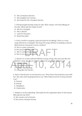 DRAFT
April 10, 2014
26 
 
B. She compares doctors.
C. She budgets her money.
D. She looks for the cheapest doctor.
3. Vining bought laundry soap on sale. After using it, she had allergy on
the skin. What did she forget to do?
A. Ask for a bargain
B. Ask a doctor
C. Look for the price
D. Read the label
4. Fred’s mother is buying a special soap for his allergy. There is a new
soap offered as a bargain. She buys the soap without consulting a doctor.
What kind of consumer is Fred’s mother?
A. She is a wise consumer.
B. She practices her right.
C. She is comparing services.
D. She is not a wise consumer.
5. Benet is in a store with her Mother to buy a bag. She sees one like her
Mother’s bag. It is also in fashion. What do you think will she buy?
A. a bigger bag
B. a bag like her mother
C. a more colorful bag
D. a bag like her friend’s
6. Nora’s friends love to eat banana cue. They share their banana cues with
her. She also starts buying banana cue. Who influenced her to buy banana
cue?
A. Parents
B. Friends
C. Neighbors
D. Classmates
7. Mother is at the bakeshop. She looks for the expiration date of the bread.
Why did she do that?
A. She needs a lot of bread.
B. She wants cheaper bread.
 