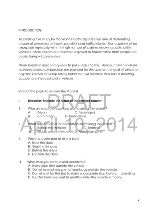 DRAFT
April 10, 2014
2 
 
INTRODUCTION:
According to a study by the World Health Organization one of the leading
causes of unintentional injury globally is road traffic injuries. Our country is of no
exception especially with the high number of crashes involving public utility
vehicles. More citizens are therefore exposed to hazard since most people are
public transport commuters.
These lessons in road safety seek to put a stop into this. Hence, many hands-on
activities and actual practice are provided for this quarter, the goal of which to
help the learners develop safety habits that will minimize their risks of meeting
accidents in the road and in vehicle.
Instruct the pupils to answer the Pre-test.
I. Direction: Encircle the letter of the correct answer.
1. Who are road users walking and crossing the streets?
A. Drivers C. Passengers
B. Commuters D. Pedestrians
2. What is a safe area for pedestrians in crossing the streets?
A. Behind the vehicles C. Terminal
B. Middle area of the streetD. Pedestrian Lane
3. Which is a safe part to sit in a bus?
A. Near the door
B. Near the window
C. Behind the driver
D. Far from the door
4. What must you do to avoid accidents?
A. Throw your litter outside the vehicle.
B. Do not extend any part of your body outside the vehicle.
C. Do not wait for the bus to make a complete stop before boarding.
D. Transfer from one seat to another while the vehicle is moving.
 