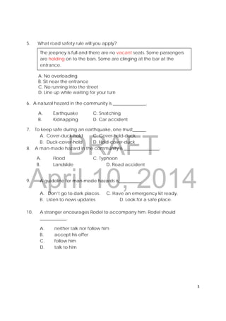 DRAFT
April 10, 2014
3 
 
5. What road safety rule will you apply?
A. No overloading
B. Sit near the entrance
C. No running into the street
D. Line up while waiting for your turn
6. A natural hazard in the community is _______________.
A. Earthquake C. Snatching
B. Kidnapping D. Car accident
7. To keep safe during an earthquake, one must______
A. Cover-duck-hold C. Cover-hold-duck
B. Duck-cover-hold D. Hold-cover-duck
8. A man-made hazard in the community is ________________.
A. Flood C. Typhoon
B. Landslide D. Road accident
9. A guideline for man-made hazards is__________.
A. Don’t go to dark places. C. Have an emergency kit ready.
B. Listen to news updates. D. Look for a safe place.
10. A stranger encourages Rodel to accompany him. Rodel should
____________.
A. neither talk nor follow him
B. accept his offer
C. follow him
D. talk to him
The jeepney is full and there are no vacant seats. Some passengers
are holding on to the bars. Some are clinging at the bar at the
entrance.
 