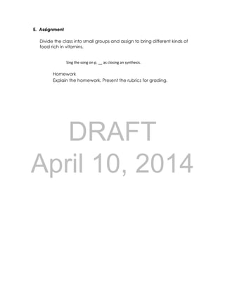 DRAFT
April 10, 2014
E. Assignment
Divide the class into small groups and assign to bring different kinds of
food rich in vitamins.
Sing the song on p. __ as closing an synthesis.
Homework
Explain the homework. Present the rubrics for grading.
 