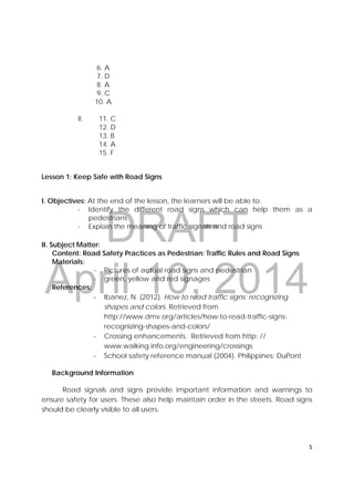 DRAFT
April 10, 2014
5 
 
6. A
7. D
8. A
9. C
10. A
II. 11. C
12. D
13. B
14. A
15. F
Lesson 1: Keep Safe with Road Signs
I. Objectives: At the end of the lesson, the learners will be able to:
- Identify the different road signs which can help them as a
pedestrians
- Explain the meaning of traffic signals and road signs
II. Subject Matter:
Content: Road Safety Practices as Pedestrian: Traffic Rules and Road Signs
Materials:
- Pictures of actual road signs and pedestrian
- green, yellow and red signages
References:
‐ Ibanez, N. (2012). How to read traffic signs: recognizing
shapes and colors. Retrieved from
http://www.dmv.org/articles/how-to-read-traffic-signs-
recognizing-shapes-and-colors/
‐ Crossing enhancements. Retrieved from http: //
www.walking info.org/engineering/crossings
‐ School safety reference manual (2004). Philippines: DuPont
Background Information
Road signals and signs provide important information and warnings to
ensure safety for users. These also help maintain order in the streets. Road signs
should be clearly visible to all users.
 