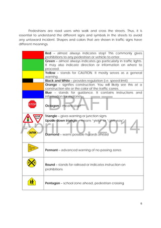 DRAFT
April 10, 2014
6 
 
Pedestrians are road users who walk and cross the streets. Thus, it is
essential to understand the different signs and symbols in the streets to avoid
any untoward incident. Shapes and colors that are shown in traffic signs have
different meanings.
Red – almost always indicates stop! This commonly gives
prohibitions to any pedestrian or vehicle to enter.
Green – almost always indicates go particularly in traffic lights.
It may also indicate direction or information on where to
proceed.
Yellow – stands for CAUTION. It mostly serves as a general
warning.
Black and White – provides regulation (i.e. speed limit)
Orange – signifies construction. You will likely see this at a
construction site or the color of the traffic cones.
Blue – stands for guidance. It contains instructions and
information for motorists.
Octagon – means stop!
Triangle – gives warning or junction signs
Upside down triangle – means “yield” or “give way”
Diamond – warns possible hazards ahead
Pennant – advanced warning of no passing zones
Round – stands for railroad or indicates instruction on
prohibitions
Pentagon – school zone ahead, pedestrian crossing
 
