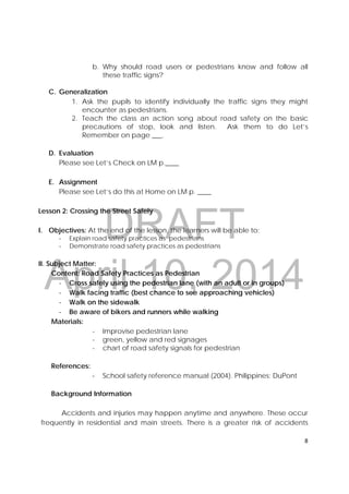 DRAFT
April 10, 2014
8 
 
b. Why should road users or pedestrians know and follow all
these traffic signs?
C. Generalization
1. Ask the pupils to identify individually the traffic signs they might
encounter as pedestrians.
2. Teach the class an action song about road safety on the basic
precautions of stop, look and listen. Ask them to do Let’s
Remember on page ___.
D. Evaluation
Please see Let’s Check on LM p.____
E. Assignment
Please see Let’s do this at Home on LM p. ____
Lesson 2: Crossing the Street Safely
I. Objectives: At the end of the lesson, the learners will be able to:
‐ Explain road safety practices as pedestrians
‐ Demonstrate road safety practices as pedestrians
II. Subject Matter:
Content: Road Safety Practices as Pedestrian
‐ Cross safely using the pedestrian lane (with an adult or in groups)
‐ Walk facing traffic (best chance to see approaching vehicles)
‐ Walk on the sidewalk
‐ Be aware of bikers and runners while walking
Materials:
- Improvise pedestrian lane
- green, yellow and red signages
- chart of road safety signals for pedestrian
References:
‐ School safety reference manual (2004). Philippines: DuPont
Background Information
Accidents and injuries may happen anytime and anywhere. These occur
frequently in residential and main streets. There is a greater risk of accidents
 