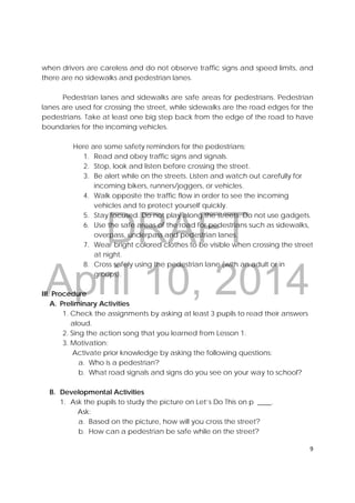 DRAFT
April 10, 2014
9 
 
when drivers are careless and do not observe traffic signs and speed limits, and
there are no sidewalks and pedestrian lanes.
Pedestrian lanes and sidewalks are safe areas for pedestrians. Pedestrian
lanes are used for crossing the street, while sidewalks are the road edges for the
pedestrians. Take at least one big step back from the edge of the road to have
boundaries for the incoming vehicles.
Here are some safety reminders for the pedestrians;
1. Read and obey traffic signs and signals.
2. Stop, look and listen before crossing the street.
3. Be alert while on the streets. Listen and watch out carefully for
incoming bikers, runners/joggers, or vehicles.
4. Walk opposite the traffic flow in order to see the incoming
vehicles and to protect yourself quickly.
5. Stay focused. Do not play along the streets. Do not use gadgets.
6. Use the safe areas of the road for pedestrians such as sidewalks,
overpass, underpass and pedestrian lanes.
7. Wear bright colored clothes to be visible when crossing the street
at night.
8. Cross safely using the pedestrian lane (with an adult or in
groups).
III. Procedure
A. Preliminary Activities
1. Check the assignments by asking at least 3 pupils to read their answers
aloud.
2. Sing the action song that you learned from Lesson 1.
3. Motivation:
Activate prior knowledge by asking the following questions:
a. Who is a pedestrian?
b. What road signals and signs do you see on your way to school?
B. Developmental Activities
1. Ask the pupils to study the picture on Let’s Do This on p ____.
Ask:
a. Based on the picture, how will you cross the street?
b. How can a pedestrian be safe while on the street?
 