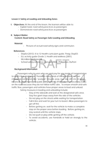 DRAFT
April 10, 2014
11 
 
Lesson 3: Safety at Loading and Unloading Zones
I. Objectives: At the end of the lesson, the learners will be able to:
‐ Explain basic road safety practices as passengers
‐ Demonstrate road safety practices as passengers
II. Subject Matter:
Content: Road Safety as Passenger-Safe Loading and Unloading
Material:
‐ Pictures of actual road safety signs and commuters
References:
‐ DepEd (2013). K to 12 Health curriculum guide. Pasig: DepED.
‐ ELL activity guide Grade 3, Health and wellness (2001).
Mcmillan/McGraw-Hill.
‐ School safety reference manual (2004). Philippines: DuPont
Background Information
Passengers refer to users who use and pay for any mode of transportation
to reach their destination. There are many kinds of transportation we can
choose as commuters, like “padyak”, tricycle, jeep, bus, taxi, LRT, etc. In some
instances, passengers and public utility vehicles (PUV) cause unnecessary traffic
on the road because they do not follow traffic rules. To ensure smooth and safe
traffic flow, passengers and vehicles have proper areas to load and unload.
Safety measures in loading and unloading include:
‐ Stay at the sidewalk and wait at the designated safe area.
Stay five giant steps away from the side of the vehicles.
‐ Do not play on the streets while waiting for transportation.
‐ Fall in line and wait for your turn to board. Allow passengers to
get off first.
‐ Before getting on, wait for the vehicle to make a complete
stop on the proper area before loading. Before getting on,
stay seated until the vehicle stops.
‐ Do not push or play while getting off the vehicle.
‐ To avoid accidents, use handrails or hold on strongly to the
vehicle.
 