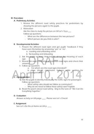 DRAFT
April 10, 2014
12 
 
III. Procedure
A. Preliminary Activities
1. Review the different road safety practices for pedestrians by
showing the pictures again to the pupils.
2. Motivation:
Ask the class to study the picture on LM Let’s Try p ___.
Follow-up questions:
‐ What are the differences between the two pictures?
‐ Which picture do you think is safer?
B. Developmental Activities
1. Present the different road signs and get pupils’ feedback if they
have seen this before by answering “yes” or “no”.
a. Loading and unloading zones
b. No loading and Unloading
2. Ask the pupils to share their insights about the meaning of each
sign.
3. Reveal the exact meanings of common road signs and check their
answers.
4. Follow up questions:
a. For whom are the road signs intended?
b. How should commuters behave while waiting for
transportation?
C. Generalization:
1. Ask the pupils to identify individually the traffic signs for passengers.
Follow-up questions:
‐ What safety rules should we follow as commuters?
‐ Why do we need to follow these safety rules? Explain.
2. Read the poem about road safety. Sing to the tune of “We Can Do
Everything Together.”
D. Evaluation:
Answer activity on LM page ____. Please see Let’s Check!
E. Assignment
See Let’s Do this at Home on LM p. ____
 