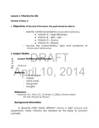 DRAFT
April 10, 2014
Lesson 3: Vitamins for Life
Number of Days: 2
I. Objectives: At the end of the lesson, the pupil should be able to:
- Identify nutritional problems-micronutrient deficiency
 Vitamin A – Night Blindness
 Vitamin B – Beri – beri
 Vitamin C – Scurvy
 Vitamin D – Rickets
- Describe the characteristics, signs and symptoms of
micronutrient deficiencies
II. Subject Matter:
III. Content: Nutritional Deficiencies
IV.
V.
VI. /Calcium
VII.
Materials:
- manila paper
- marker
- meta cards
- string/yarn
- hangers
Reference:
- Friedman, D.P., Stine, CC., & Whalen, S. (2005). Lifetime health.
NY: Holt, Rinehart & Winston.
Background Information
A growing child needs different vitamins in right amounts and
proportions. These vitamins are needed by the body to function
normally.
 