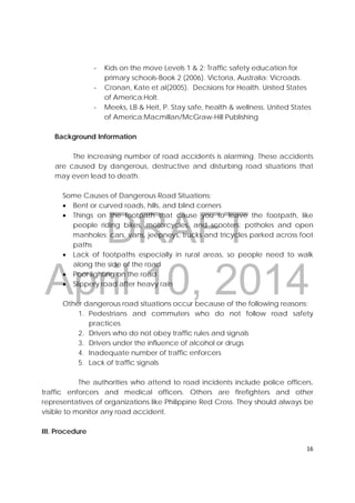 DRAFT
April 10, 2014
16 
 
‐ Kids on the move Levels 1 & 2: Traffic safety education for
primary schools-Book 2 (2006). Victoria, Australia: Vicroads.
‐ Cronan, Kate et al(2005). Decisions for Health. United States
of America:Holt.
‐ Meeks, LB & Heit, P. Stay safe, health & wellness. United States
of America:Macmillan/McGraw-Hill Publishing
Background Information
The increasing number of road accidents is alarming. These accidents
are caused by dangerous, destructive and disturbing road situations that
may even lead to death.
Some Causes of Dangerous Road Situations:
 Bent or curved roads, hills, and blind corners
 Things on the footpath that cause you to leave the footpath, like
people riding bikes, motorcycles, and scooters; potholes and open
manholes; cars, vans, jeepneys, trucks and tricycles parked across foot
paths
 Lack of footpaths especially in rural areas, so people need to walk
along the side of the road
 Poor lighting on the road
 Slippery road after heavy rain
Other dangerous road situations occur because of the following reasons;
1. Pedestrians and commuters who do not follow road safety
practices
2. Drivers who do not obey traffic rules and signals
3. Drivers under the influence of alcohol or drugs
4. Inadequate number of traffic enforcers
5. Lack of traffic signals
The authorities who attend to road incidents include police officers,
traffic enforcers and medical officers. Others are firefighters and other
representatives of organizations like Philippine Red Cross. They should always be
visible to monitor any road accident.
III. Procedure
 