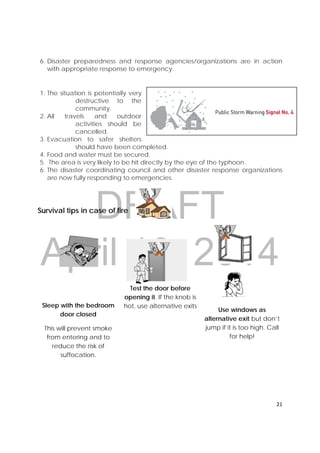 DRAFT
April 10, 2014
21 
 
6. Disaster preparedness and response agencies/organizations are in action
with appropriate response to emergency.
1. The situation is potentially very
destructive to the
community.
2. All travels and outdoor
activities should be
cancelled.
3. Evacuation to safer shelters
should have been completed.
4. Food and water must be secured.
5. The area is very likely to be hit directly by the eye of the typhoon.
6. The disaster coordinating council and other disaster response organizations
are now fully responding to emergencies.
Survival tips in case of fire
Sleep with the bedroom
door closed
This will prevent smoke
from entering and to
reduce the risk of
suffocation.
Test the door before
opening it. If the knob is
hot, use alternative exits
Use windows as
alternative exit but don’t
jump if it is too high. Call
for help!
 