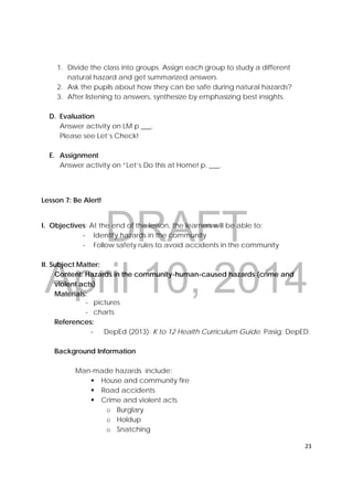 DRAFT
April 10, 2014
23 
 
1. Divide the class into groups. Assign each group to study a different
natural hazard and get summarized answers.
2. Ask the pupils about how they can be safe during natural hazards?
3. After listening to answers, synthesize by emphasizing best insights.
D. Evaluation
Answer activity on LM p ___.
Please see Let’s Check!
E. Assignment
Answer activity on “Let’s Do this at Home! p. ___.
Lesson 7: Be Alert!
I. Objectives: At the end of the lesson, the learners will be able to:
‐ Identify hazards in the community
‐ Follow safety rules to avoid accidents in the community
II. Subject Matter:
Content: Hazards in the community-human-caused hazards (crime and
violent acts)
Materials:
‐ pictures
‐ charts
References:
‐ DepEd (2013). K to 12 Health Curriculum Guide. Pasig: DepED.
Background Information
Man-made hazards include:
 House and community fire
 Road accidents
 Crime and violent acts
o Burglary
o Holdup
o Snatching
 