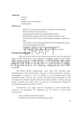 DRAFT
April 10, 2014
26 
 
Materials:
‐ pictures
‐ charts
‐ coloring and art materials
‐ Manila paper
References:
‐ Rowett, R. Community safety-its everyone’s responsibility.
Retrieved from http://www.free-
training.com/Randy/Community%20Safety.htm
‐ World Health Organization. Becoming a member of the
International Safe Community Network-Guidelines. Retrieved
from
http://www.ki.se/csp/pdf/guidelines/20120124guidelines_safe_
community_applications.pdf
‐ Sundstrom, M. Safe communities. Retrieved from
http://www.ki.se/csp/who_safe_communities_en.htm
Background Information
Safety in homes, offices and schools is sometimes taken for granted.
Some people boast that they know their neighbors well and that serious
incidents will not occur in their community. However, in today’s world we are
surprised to hear shocking news about crimes near our residence. Therefore,
there is a need to keep the community safer and to have preventive
programs.
The World Health Organization, more than two decades ago,
developed the “Safe Communities” concept. A “Safe Community” can be a
municipality, a county, a city or a district of a city working with safety
promotion, injury, violence and suicide prevention and prevention of the
consequences (human injuries) related to natural disaster, covering all age
groups, gender and areas and is a part of an international network of
accredited programs (Sundstrom, 2007).
Communities can apply and be recognized as safe communities.
However, as individuals, the following can be done to have safer
communities:
- Join a crime prevention program.
- Participate in family/community disaster drills.
 