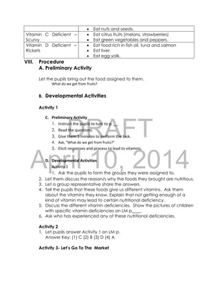 DRAFT
April 10, 2014
 Eat nuts and seeds.
Vitamin C Deficient –
Scurvy
 Eat citrus fruits (melons, strawberries)
 Eat green vegetables and peppers.
Vitamin D Deficient –
Rickets
 Eat food rich in fish oil, tuna and salmon
 Eat liver.
 Eat egg yolk.
VIII. Procedure
A. Preliminary Activity
Let the pupils bring out the food assigned to them.
What do we get from fruits?
B. Developmental Activities
Activity 1
C. Preliminary Activity
1. Instruct the pupils to turn to p. __.
2. Read the questions.
3. Give them 5 minutes to perform the task.
4. Ask, “What do we get from fruits?”
5. Elicit responses and process to lead to vitamins.
D. Developmental Activities
Activity 1
1. Ask the pupils to form the groups they were assigned to.
2. Let them discuss the reason/s why the foods they brought are nutritious.
3. Let a group representative share the answers.
4. Tell the pupils that these foods give us different vitamins. Ask them
about the vitamins they know. Explain that not getting enough of a
kind of vitamin may lead to certain nutritional deficiency.
5. Discuss the different vitamin deficiencies. Show the pictures of children
with specific vitamin deficiencies on LM p____.
6. Ask who has experienced any of these nutritional deficiencies.
Activity 2
1. Let pupils answer Activity 1 on LM p.
Answer Key: (1) C (2) B (3) D (4) A
Activity 3- Let’s Go To The Market
 