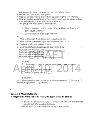 DRAFT
April 10, 2014
1. Ask the pupils, “How can we avoid vitamin deficiencies?”
2. Let the class divide into four groups.
3. Prepare set drawings or plastic fruits representing the four vitamins.
4. Play games like Maria Went to Town but in each run, the player will get
fruits representing the vitamin that you will say.
5. The group with most correct answers wins.
1. After answering, ask the pupils, “What will happen if we don’t
get enough vitamins?”
1. Discussion (refer to background infor
Ask:
1. What will happen if we do not get enough vitamins?
2. What are the conditions if you lack vitamin A? B? C? D?
3. The lack of vitamins is also a type of ______________.
4. Vitamin deficiencies may be prevented by _______________.
Fruits rich with Vitamin A are __________________.
Fruits rich with Vitamin B are __________________.
Fruits rich with Vitamin C are__________________.
Fruits rich with Vitamin D are___________________.
mation)
2. Discuss with pupils the specific conditions of each vitamin
deficiency.
Describe the signs and symptoms.
3. Instruct pupils to turn to p, __.
Evaluation
Let pupils answer the exercise for 10 minutes.Answer Key: (1) Vitamin A (2)
Vitamin B (3) Vitamin C (4) Vitamin D
I.
Lesson 4: Minerals for Life
I. Objective: At the end of the lesson, the pupils should be able to:
a.
b. Describe the characteristics, signs and symptoms of nutritional deficiencies
due to lack of minerals in the body
-Discuss ways on how to prevent mineral deficiencies
 
