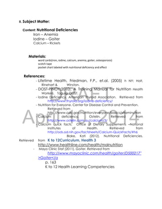DRAFT
April 10, 2014
II. Subject Matter:
Content: Nutritional Deficiencies
Iron – Anemia
Iodine – Goiter
Calcium – Rickets
Materials:
word cards(iron, iodine, calcium, anemia, goiter, osteoporosis)
scotch tape
pocket chart labeled with nutritional deficiency and effect
References:
- Lifetime Health, Friedman, F.P., et.al. (2005) h NY: Holt,
Rinehart & Winston.
- DOST-PINOY(2010): A Training Manual for Nutrition Health
Workers. Taguig: DOST.
- Iodine Deficiency. American Thyroid Association. Retrieved from
http://www.thyroid.org/iodine-deficiency/
- Nutrition for Everyone. Center for Disease Control and Prevention.
Retrieved from
http://www.cdc.gov/nutrition/everyone/basics/vitamins/iron
- Calcium deficiency. Ostelin. Retrieved from
http://www.ostelin.com.au/calcium/3/
- Calcium quick facts. Office of Dietary Supplements –National
Institutes of Health. Retrieved from
http://ods.od.nih.gov/factsheets/Calcium-QuickFacts/#h6
Blake, Kati (2012). Nutritional Deficiencies.
Retrieved from K to 12Curriculum, Health 3
http://www.healthline.com/health/malnutrition
- Mayo Clinic Staf (2011). Goiter. Retrieved from
http://www.mayoclinic.com/health/goiter/DS00217"
>Goiter</a
p. 163
K to 12 Health Learning Competencies
 