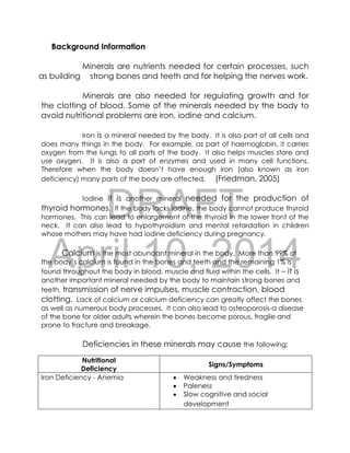 DRAFT
April 10, 2014
Background Information
Minerals are nutrients needed for certain processes, such
as building strong bones and teeth and for helping the nerves work.
Minerals are also needed for regulating growth and for
the clotting of blood. Some of the minerals needed by the body to
avoid nutritional problems are iron, iodine and calcium.
Iron is a mineral needed by the body. It is also part of all cells and
does many things in the body. For example, as part of haemoglobin, it carries
oxygen from the lungs to all parts of the body. It also helps muscles store and
use oxygen. It is also a part of enzymes and used in many cell functions.
Therefore when the body doesn’t have enough iron (also known as iron
deficiency) many parts of the body are affected. (Friedman, 2005)
Iodine it is another mineral needed for the production of
thyroid hormones. If the body lacks iodine, the body cannot produce thyroid
hormones. This can lead to enlargement of the thyroid in the lower front of the
neck. It can also lead to hypothyroidism and mental retardation in children
whose mothers may have had iodine deficiency during pregnancy.
Calcium is the most abundant mineral in the body. More than 99% of
the body’s calcium is found in the bones and teeth and the remaining 1% is
found throughout the body in blood, muscle and fluid within the cells. It – it is
another important mineral needed by the body to maintain strong bones and
teeth, transmission of nerve impulses, muscle contraction, blood
clotting. Lack of calcium or calcium deficiency can greatly affect the bones
as well as numerous body processes. It can also lead to osteoporosis-a disease
of the bone for older adults wherein the bones become porous, fragile and
prone to fracture and breakage.
Deficiencies in these minerals may cause the following:
Nutritional
Deficiency
Signs/Symptoms
Iron Deficiency - Anemia  Weakness and tiredness
 Paleness
 Slow cognitive and social
development
 