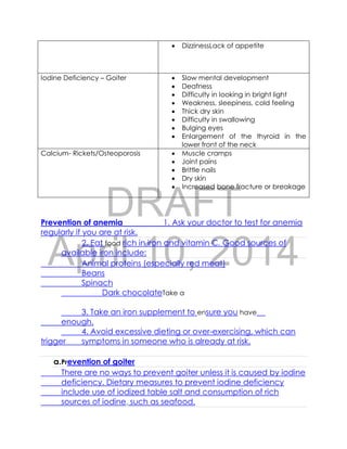 DRAFT
April 10, 2014
Prevention of anemia 1. Ask your doctor to test for anemia
regularly if you are at risk.
2. Eat food rich in iron and vitamin C. Good sources of
available iron include:
Animal proteins (especially red meat)
Beans
Spinach
Dark chocolateTake a
3. Take an iron supplement to ensure you have
enough.
4. Avoid excessive dieting or over-exercising, which can
trigger symptoms in someone who is already at risk.
a.Prevention of goiter
There are no ways to prevent goiter unless it is caused by iodine
deficiency. Dietary measures to prevent iodine deficiency
include use of iodized table salt and consumption of rich
sources of iodine, such as seafood.
 DizzinessLack of appetite
Iodine Deficiency – Goiter  Slow mental development
 Deafness
 Difficulty in looking in bright light
 Weakness, sleepiness, cold feeling
 Thick dry skin
 Difficulty in swallowing
 Bulging eyes
 Enlargement of the thyroid in the
lower front of the neck
Calcium- Rickets/Osteoporosis  Muscle cramps
 Joint pains
 Brittle nails
 Dry skin
 Increased bone fracture or breakage
 