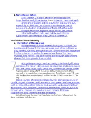 DRAFT
April 10, 2014
b.Prevention of rickets
Most vitamin D in older children and adolescents
issupplied by sunlight exposure. Some However, dermatologists
and cancer experts advise caution in exposure to sun,
especially in childhood, and recommend regular use of
sunscreens. children and adolescents do not get regular
sunlight exposure, ingest at least 500 mL per day of
vitamin D-fortified milk, take adaily multivitamin
supplement containing at least 200 IU of vitamin D..
Prevention of calcium deficiency
c. Prevention of Osteoporosis
Eating the right foods is essential for good nutrition. Our
bodies need the right vitamins, minerals, and other nutrients to
stay healthy. Getting enough calcium and vitamin D is important
for strong bones as well as for proper function of the heart,
muscles, and nerves. The best way to get enough calcium and
vitamin D is through a balanced diet.
Not getting enough calcium during a lifetime significantly
increases the risk of developing osteoporosis and is associated
with low bone mass, rapid bone loss, and broken bones. A diet
high in calcium is important. However, calcium requirement differs
according to population groups and gender. For children ages 7-9 years
old, the Recommended Energy Nutrient Intake (RENI) for calcium in 700
mg.
Good sources of calcium include low-fat dairy products, such
as milk, yogurt, cheese, and ice cream; dark green leafy vegetables,
such as broccoli, collard greens, and spinach; sardines and salmon
with bones; tofu; almonds; and foods with added calcium, such as
orange juice, cereals, soy products, and breads. Calcium
supplements and vitamins are also available.
Listed below are the common food sources that can help prevent the
three nutritional deficiencies.
 