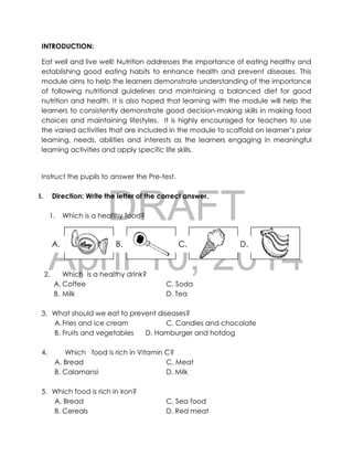 DRAFT
April 10, 2014
INTRODUCTION:
Eat well and live well! Nutrition addresses the importance of eating healthy and
establishing good eating habits to enhance health and prevent diseases. This
module aims to help the learners demonstrate understanding of the importance
of following nutritional guidelines and maintaining a balanced diet for good
nutrition and health. It is also hoped that learning with the module will help the
learners to consistently demonstrate good decision-making skills in making food
choices and maintaining lifestyles. It is highly encouraged for teachers to use
the varied activities that are included in the module to scaffold on learner’s prior
learning, needs, abilities and interests as the learners engaging in meaningful
learning activities and apply specific life skills.
Instruct the pupils to answer the Pre-test.
I. Direction: Write the letter of the correct answer.
1. Which is a healthy food?
2. Which is a healthy drink?
A. Coffee C. Soda
B. Milk D. Tea
3. What should we eat to prevent diseases?
A.Fries and ice cream C. Candies and chocolate
B. Fruits and vegetables D. Hamburger and hotdog
4. Which food is rich in Vitamin C?
A. Bread C. Meat
B. Calamansi D. Milk
5. Which food is rich in iron?
A. Bread C. Sea food
B. Cereals D. Red meat
candy
D.C.B.A.
 