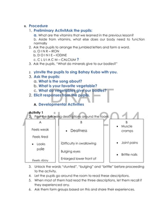 DRAFT
April 10, 2014
II. Procedure
1. Preliminary ActivitAsk the pupils:
a. What are the vitamins that we learned in the previous lesson?
b. Aside from vitamins, what else does our body need to function
normally
2. Ask the pupils to arrange the jumbled letters and form a word.
a. O I N R – IRON
b. D O I N I E – IODINE
c. C L U I A C M – CALCIUM ?
3. Ask the pupils, “What do minerals give to our bodies?”
2. yInvite the pupils to sing Bahay Kubo with you.
3. Ask the pupils:
a. What is the song about?
b. What is your favorite vegetable?
c. What do vegetables give our bodies?
2. Elicit responses from the pupils.
A. Developmental Activities
Activity 1
2. Post the following descriptions around the room:
3. Unlock the words “stunted”, “bulging” and “brittle” before proceeding
to the activity.
4. Let the pupils go around the room to read these descriptions.
5. When most of them had read the three descriptions, let them recall if
they experienced any.
6. Ask them form groups based on this and share their experiences.
A
Feels weak
Feels tired
 Looks
pale
Feels dizzy
B
 Deafness
iDifficulty in swallowing
Bulging eyes
Enlarged lower front of
the neck
B
 Muscle
cramps
 Joint pains
 Brittle nails
Frequent bone
fracture or
breakage
 