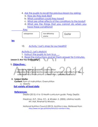 DRAFT
April 10, 2014
4. Ask the pupils to recall the previous lesson by asking:
a. How do they look like?
b. What condition could they have?
c. What are other effects of the conditions to the body?
d. What are the things that you cannot do when you
have these conditions?
Key:
ies
10. Activity 1:Let’s shop for our health?
Activity 2 : Let’s Match!
1. Instruct the pupils to turn to p.__.
2. Read the instructions and let them answer for 5 minutes.
Lesson 5: Are You Overeating?
I. Objectives :
- Identify nutritional problems- overnutrition
- Describe the characteristics, signs and symptoms, and effects of the
various forms of malnutrition - overnutrition, specifically obesity
II. Subject Matter
Content: Form of malnutrition: Overnutrition
a. Obesity
Eat variety of food daily
References:
DepEd (2013). K to 12 Health curriculum guide. Pasig: DepEd.
Friedman, D.P., Stine, CC., & Whalen, S. (2005). Lifetime health.
NY: Holt, Rinehart & Winston.
National Nutrition Council (2013). Nutrition is key. Retrieved from
http://www.nnc.gov.ph/home/item/112-nutrition-is-key.
osteoporosis Iron-deficiency
anema
Goiter
 