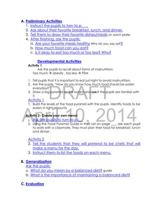 DRAFT
April 10, 2014
A. Preliminary Activities
1. Instruct the pupils to turn to p. __.
2. Ask about their favorite breakfast, lunch, and dinner.
3. Tell them to draw their favorite dishes/meals on each plate.
4. After finishing, ask the pupils:
a. Are your favorite meals healthy Why do you say so??
b. How much food can you eat?
c. Is it okay to eat too much or too less? Why?
Developmental Activities
Activity 1
Ask the pupils to recall about forms of malnutrition:
Too much  obesity , too less  PEM
1. Tell pupils that it is important to eat just right to avoid malnutrition.
2. Ask the pupils, “How do you know how much food should be eaten
everyday?”
3. Draw a big pyramid on the board and ask if the pupils are familiar with
it.
Activity 1
1. Build the levels of the food pyramid with the pupils. Identify foods to be
eaten in right amounts.
Activity 2- Create your own menu!
1. Ask the pupils to turn to p.__.
2. Using the Food Pyramid Guide in their LM on page ___, ask each pupil
to work with a classmate. They must plan their food for breakfast, lunch
and dinner.
Activity 2
2. Tell the students that they will pretend to be chefs that will
make a menu for the day.
3. Instruct them to list the foods on each menu.
B. Generalization
Ask the pupils:
a. What do you mean by a balanced diet? guide
b. What is the importance of maintaining a balanced diet?
C. Evaluation
 