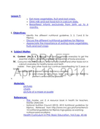 DRAFT
April 10, 2014
Lesson 7:
 Eat more vegetables, fruit and root crops.
 Drink milk and eat food rich in calcium daily.
 Breastfeed infants exclusively from birth up to 6
months.
I. Objectives:
- Identify the different nutritional guidelines 3, 5, 7,and 8 for
Filipinos
- Discuss the different nutritional guidelines for Filipinos
- Appreciate the importance of eating more vegetables,
fruits and root crops
II. Subject Matter:
III. Content: (No. 3, 5, 7, 8)more fruits and vegetables everyday to get the
essential vitamins, minerals, and fiber for regulation of body processes
IV. Consume milk, milk products, small fish and shellfish and other foods rich in
calcium everyday for healthy bones and teeth
babies Then give other foods but continue breastfeeding for 2 years or
longer
Use iodized salt to prevent iodine deficiency disorders
 Limit intake of salty, fried, fatty, and sugar rich foods to
prevent cardiovascular diseases
V.
Materials:
pictures
charts
picture of a maze or puzzle
References:
- The .hcpbe, vol. 2. A resource book in health for teachers.
Manila: UNACOM
- National Nutrition Council (2012). 2012 Nutritional guidelines for
Filipinos. Retrieved from http://www.nnc.gov.ph/home/item/5-
10-nutritional-guidelines-for-filipinos-mga-gabay-sa-wastong-
nutrisyon-para-sa-pilipino
Health Curriculum in Phil. Basic Education, Vol.2 pp. 45-46
 