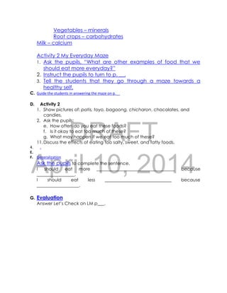 DRAFT
April 10, 2014
Vegetables – minerals
Root crops – carbohydrates
Milk – calcium
Activity 2 My Everyday Maze
1. Ask the pupils, “What are other examples of food that we
should eat more everyday?”
2. Instruct the pupils to turn to p. __.
3. Tell the students that they go through a maze towards a
healthy self.
C. Guide the students in answering the maze on p.__
D. Activity 2
1. Show pictures of: patis, toyo, bagoong, chicharon, chocolates, and
candies.
2. Ask the pupils:
e. How often do you eat these foods?
f. Is it okay to eat too much of these?
g. What may happen if we eat too much of these?
11.Discuss the effects of eating too salty, sweet, and fatty foods.
4. .
E.
F. Generalization
Ask the pupils to complete the sentence.
I should eat more ___________________________________ because
_________________.
I should eat less ______________________________ because
___________________.
G. Evaluation
Answer Let’s Check on LM p___.
 
