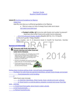 DRAFT
April 10, 2014
Teachers’ Guide
Quarter 2-Health Grade III
Lesson 8: Nutritional Guidelines for Filipinos
Objectives
Identify and discuss nutritional guideline 6 for Filipinos
 Discuss ways on how to keep food safe and clean
Eat clean and safe food
 Content: al (No. 6)Consume safe foods and water to prevent
diarrhea and other food-and-water borne diseases
- K to 12 Curriculum Guide- Health 3DepEd (2013). K to 12 Health
curriculum guide. Pasig: DepEd.
- The .hcpbe, vol. 2. A resource book in health for teachers. Manila:
UNACOM
Background Information
Eating clean involves eating whole, natural foods andvegetables
The Basics for safe food are general cleanliness, proper food storage and proper
food preparation and handling.
S
Safe food rules include:
a. Maintain cleanliness. Wash hands, food, utensils and work surfaces.
b. Store food in a cool dry place, properly covered and away from flies
and animals.
c. Cook food thoroughly. Serve food in clean utensils.
d. Eat food promptly.
e. Reheat food leftovers.
 