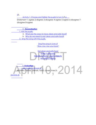 DRAFT
April 10, 2014
?5.
Activity 1: Choose and TellAsk the pupils to turn to3 p.__.
Statement 1-agree 2-disgree 3-disagree 4-agree 5-agree 6-disagree 7-
disagree 8-agree
C. Generalization
1. Ask the pupils:
a. What are the ways to have clean and safe food?
b. Why do we need to eat clean and safe food?
2. Sing the song with the pupils.
Sing the song in tune of
“Row, row, row your boat”
Eat clean and safe food
Make it everyday
Happily, happily, happily, happily
We will be healthy
E. Evaluation:
Ask pupils to answer p. __
Answers: hands, utensils, food, cover, insects
(Activity 3)
 