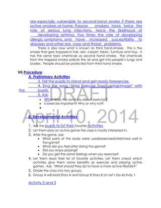 DRAFT
April 10, 2014
are especially vulnerable to second-hand smoke if there are
active smokers at home. Passive smokers have twice the
rate of serious lung infections, twice the likelihood of
developing asthma, five times the rate of developing
allergic symptoms, and have increased susceptibility to
diseases and other ear, nose and throat problems.
There is also now what is known as third hand-smoke. This is the
smoke that gets trapped in hair, skin, carpet, fabric, furniture and toys. It
has the same toxic chemicals as second hand smoke. The chemicals
from the trapped smoke pollute the air and get into people’s lungs and
bodies. People should be protected from third hand smoke.
VII.Procedure
A. Preliminary Activities
3. Tell the pupils to stand and get ready forexercise.
4. Sing the song “Mag Exercise TayoTuwingUmaga” with
the pupils.
5. Ask:
 What does the song say about exercise?
 Is exercise important? Why or why not?

B. Developmental Activities
1. Ask the pupils to list their favorite activities.
2. Let them play an active game the class is mostly interested in.
3. After the game, ask:
 What parts of the body were used/exercised/stretched well in
the game?
 What did you feel after doing the game?
 Did you enjoy playing?
 Do you get the same feelings when you exercise?
4. Let them read their list of favorite activities. Let them check which
activities give them same benefits as exercise and playing active
games. Ask, “What should they do to have a more active lifestyle?”
5. Divide the class into two groups.
6. Group A will read Story A and Group B Story B on Let’s Do Activity 1.
Activity 2 and 3
 
