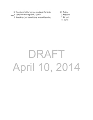 DRAFT
April 10, 2014
___3. Emotional disturbance and painful limbs C. Goiter
___4. Deformed and painful bones D. Measles
___5. Bleeding gums and slow wound healing E. Rickets
F. Scurvy
 