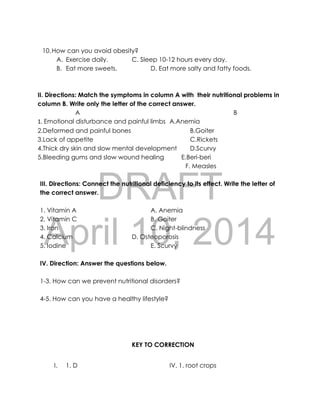 DRAFT
April 10, 2014
10.How can you avoid obesity?
A. Exercise daily. C. Sleep 10-12 hours every day.
B. Eat more sweets. D. Eat more salty and fatty foods.
II. Directions: Match the symptoms in column A with their nutritional problems in
column B. Write only the letter of the correct answer.
A B
1. Emotional disturbance and painful limbs A.Anemia
2.Deformed and painful bones B.Goiter
3.Lack of appetite C.Rickets
4.Thick dry skin and slow mental development D.Scurvy
5.Bleeding gums and slow wound healing E.Beri-beri
F. Measles
III. Directions: Connect the nutritional deficiency to its effect. Write the letter of
the correct answer.
1. Vitamin A A. Anemia
2. Vitamin C B. Goiter
3. Iron C. Night-blindness
4. Calcium D. Osteoporosis
5. Iodine E. Scurvy
IV. Direction: Answer the questions below.
1-3. How can we prevent nutritional disorders?
4-5. How can you have a healthy lifestyle?
KEY TO CORRECTION
I. 1. D IV. 1. root crops
 