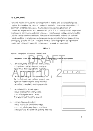 DRAFT
April 10, 2014
2 
 
 
 
 
__________________________
 
 
 
__________________________ 
 
 
 
__________________________ 
 
 
 
__________________________ 
INTRODUCTION:
Personal health involves the development of habits and practices for good
health. This module focuses on personal health for prevention and control of
common childhood diseases. It aims to develop among learners an
understanding of health and wellness and practice of healthy habits to prevent
and control common childhood diseases. Teachers are highly encouraged to
use the varied activities that are included in the module to build on learner’s
needs, abilities, and interests as they engage in meaningful learning activities
and apply specific life skills. May this module serve its purpose as a powerful
reminder that health is wealth but we need to work to maintain it.
PRE-TEST
Instruct the pupils to answer the Pre-test.
I. Direction. Draw and name the object being described in each item.
1. I am everything that people throw away,
I come from many things around you.
Pests thrive if you don’t take me right.
And I can also make people sick.
2. I am so tiny that you can’t even see.
But I am almost everywhere around you.
If you do not keep your body healthy,
I am always ready to make you weak.
3. I am almost the size of a pen.
I have fine brushes on my head.
I can make your teeth clean
And your mouth healthy as well.
4. I come shinning like silver.
I have two levers with sharp edge.
I can cut nails in your fingers and toes.
To keep away the dirt from getting into you.
 