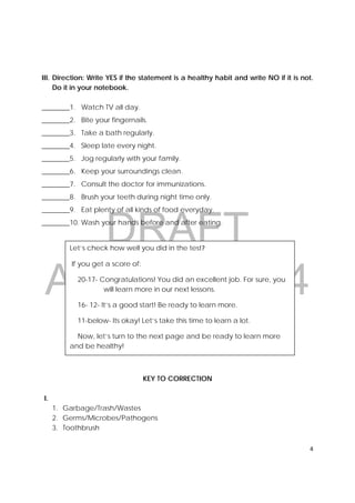DRAFT
April 10, 2014
4 
 
III. Direction: Write YES if the statement is a healthy habit and write NO if it is not.
Do it in your notebook.
________1. Watch TV all day.
________2. Bite your fingernails.
________3. Take a bath regularly.
________4. Sleep late every night.
________5. Jog regularly with your family.
________6. Keep your surroundings clean.
________7. Consult the doctor for immunizations.
________8. Brush your teeth during night time only.
________9. Eat plenty of all kinds of food everyday.
________10. Wash your hands before and after eating.
KEY TO CORRECTION
I.
1. Garbage/Trash/Wastes
2. Germs/Microbes/Pathogens
3. Toothbrush
Let’s check how well you did in the test?
If you get a score of:
20-17- Congratulations! You did an excellent job. For sure, you
will learn more in our next lessons.
16- 12- It’s a good start! Be ready to learn more.
11-below- Its okay! Let’s take this time to learn a lot.
Now, let’s turn to the next page and be ready to learn more
and be healthy!
 