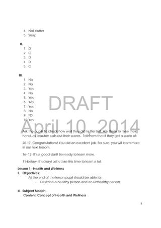 DRAFT
April 10, 2014
5 
 
4. Nail cutter
5. Soap
II.
1. D
2. C
3. D
4. D
5. C
III.
1. No
2. No
3. Yes
4. No
5. Yes
6. Yes
7. Yes
8. No
9. N0
10.Yes
Ask the pupils to check how well they did in the test. Ask them to raise their
hand, as teacher calls out their scores. Tell them that if they get a score of:
20-17- Congratulations! You did an excellent job. For sure, you will learn more
in our next lessons.
16- 12- It’s a good start! Be ready to learn more.
11-below- It’s okay! Let’s take this time to learn a lot.
Lesson 1: Health and Wellness
I. Objectives:
At the end of the lesson pupil should be able to:
‐ Describe a healthy person and an unhealthy person
II. Subject Matter:
Content: Concept of Health and Wellness
 