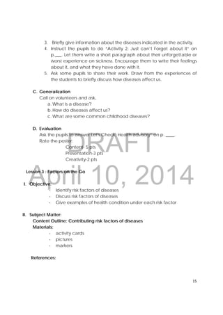 DRAFT
April 10, 2014
15 
 
3. Briefly give information about the diseases indicated in the activity.
4. Instruct the pupils to do “Activity 2: Just can’t Forget about it” on
p.___. Let them write a short paragraph about their unforgettable or
worst experience on sickness. Encourage them to write their feelings
about it, and what they have done with it.
5. Ask some pupils to share their work. Draw from the experiences of
the students to briefly discuss how diseases affect us.
C. Generalization
Call on volunteers and ask,
a. What is a disease?
b. How do diseases affect us?
c. What are some common childhood diseases?
D. Evaluation
Ask the pupils to answer Let's Check: Health advisory” on p. ____.
Rate the poster:
Content- 5 pts
Presentation-3 pts
Creativity-2 pts
Lesson 3 : Factors on the Go
I. Objective:
‐ Identify risk factors of diseases
‐ Discuss risk factors of diseases
‐ Give examples of health condition under each risk factor
II. Subject Matter:
Content Outline: Contributing risk factors of diseases
Materials:
‐ activity cards
‐ pictures
‐ markers
References:
 