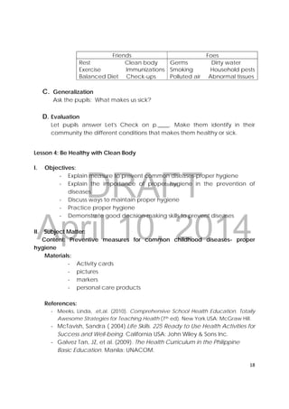 DRAFT
April 10, 2014
18 
 
Friends Foes
Rest Clean body
Exercise Immunizations
Balanced Diet Check-ups
Germs Dirty water
Smoking Household pests
Polluted air Abnormal tissues
 
C. Generalization
Ask the pupils: What makes us sick?
D. Evaluation
Let pupils answer Let's Check on p.____. Make them identify in their
community the different conditions that makes them healthy or sick.
 
Lesson 4: Be Healthy with Clean Body
I. Objectives:
‐ Explain measure to prevent common diseases-proper hygiene
‐ Explain the importance of proper hygiene in the prevention of
diseases
‐ Discuss ways to maintain proper hygiene
‐ Practice proper hygiene
‐ Demonstrate good decision-making skills to prevent diseases
II. Subject Matter:
Content: Preventive measures for common childhood diseases- proper
hygiene
Materials:
‐ Activity cards
‐ pictures
‐ markers
‐ personal care products
References:
‐ Meeks, Linda, .et,al. (2010). Comprehensive School Health Education. Totally
Awesome Strategies for Teaching Health (7th ed). New York USA: McGraw Hill.
‐ McTavish, Sandra ( 2004).Life Skills. 225 Ready to Use Health Activities for
Success and Well-being. California USA: John Wiley & Sons Inc.
‐ Galvez Tan, JZ, et al. (2009). The Health Curriculum in the Philippine
Basic Education. Manila: UNACOM.
 