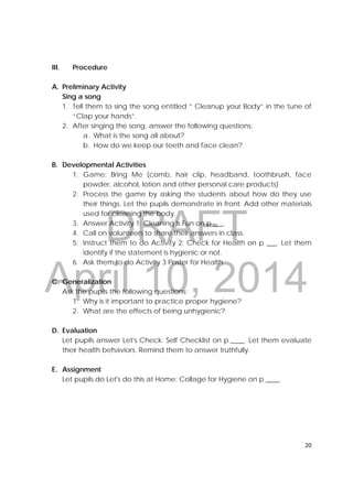 DRAFT
April 10, 2014
20 
 
III. Procedure
A. Preliminary Activity
Sing a song
1. Tell them to sing the song entitled “ Cleanup your Body” in the tune of
“Clap your hands”.
2. After singing the song, answer the following questions:
a. What is the song all about?
b. How do we keep our teeth and face clean?
B. Developmental Activities
1. Game: Bring Me (comb, hair clip, headband, toothbrush, face
powder, alcohol, lotion and other personal care products)
2. Process the game by asking the students about how do they use
their things. Let the pupils demonstrate in front. Add other materials
used for cleaning the body.
3. Answer Activity 1: Cleaning is Fun on p ___.
4. Call on volunteers to share their answers in class.
5. Instruct them to do Activity 2: Check for Health on p ___. Let them
identify if the statement is hygienic or not.
6. Ask them to do Activity 3 Poster for Health.
C. Generalization
Ask the pupils the following questions:
1. Why is it important to practice proper hygiene?
2. What are the effects of being unhygienic?
D. Evaluation
Let pupils answer Let's Check: Self Checklist on p.____. Let them evaluate
their health behaviors. Remind them to answer truthfully.
E. Assignment
Let pupils do Let's do this at Home: Collage for Hygiene on p ____.
 