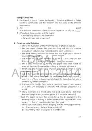 DRAFT
April 10, 2014
24 
 
Being active is fun
1. Facilitate the game “Follow the Leader”. The class will have to follow
leader’s commands. Let the “leader” ask the class to do different
movements.
2. Ask the pupils
to imitate the movement of each animal shown on Let’s Try on p.____
3. After doing the exercises, ask the pupils:
a. What body parts did you exercise?
b. Why is it important to exercise?
B. Developmental Activities
1. Show the illustration of the Pyramid guide of physical activity.
2. Let the pupils choose their partners. They will ask one another
about daily activities that help in building body resistance.
3. Let them identify different activities that are appropriate to each
level of the pyramid.
4. Ask them to put their answers on Activity 1: Get Physical with
Pyramid on p ___. Call on volunteers to share their answers.
5. Do a class check-up by having the pupils raise their hands to
check if they are doing certain activity at the right frequency.
6. Emphasize the importance of physical activity to maintain a strong
and healthy body.
7. Ask if they can still remember the other pyramid guide that helps
them to be healthy. Briefly discuss the food pyramid by presenting
each kind of food in its appropriate level. Do it one level at a time
until the pyramid is complete.
8. Introduce the healthy food plate in the same manner, one nutrient
at a time, until the plate is complete with the right proportion in a
meal.
9. Show example of a meal using the food plate (dairy- milk; fruit-
banana; vegetables- pinakbet; grain- rice; proteins- fried fish)
10.Ask the pupils to plan their meals for a day by completing the
healthy plates in Activity 2: Balanced Diet with Pyramid and Plate
on p. ____. Call on volunteers to share their work.
11.Show picture of a child who is sleeping. Ask the following questions;
a. How many hours did you sleep last night?
b. How many hours of sleep does a child need?
 