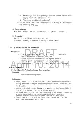 DRAFT
April 10, 2014
25 
 
c. What do you feel after playing? What do you usually do after
playing hard? Why is this needed?
d. Why do we need to rest and sleep?
12.Let the pupils check their sleeping hours in Activity 3: Get enough
rest and sleep on p.____
C. Generalization
Ask: How can we build one’s body resistance to prevent diseases?
D. Evaluation
Do Let's Check: Crossword Puzzle time on p. ____
Answers: 1. Walking 2. Vitamins 3. Strong 4. Sleep 5. Play
Lesson 6: Get Protection For Your Health
I. Objectives:
‐ Explain measures to prevent common childhood diseases-
specific protection through immunization
‐ Explain importance of immunization against diseases
‐ Identify specific protection through immunization
‐ Demonstrate good decision-making skills to prevent diseases
II. Subject Matter:
Content: Specific Protection through Immunization
Material:
‐ chart of the concept map
References:
‐ Meeks, Linda, .et,al. (2010). Comprehensive School Health Education.
Totally Awesome Strategies for Teaching Health (7th ed). New York USA:
McGraw Hill.
‐ Marotz, L.R., et al. Health, Safety, and Nutrition for the Young Child 6th
Edition (2005). New York. Thomson Delmar Learning
‐ McTavish, Sandra ( 2004).Life Skills. 225 Ready to Use Health Activities for
Success and Well-being. California USA: John Wiley & Sons Inc.
‐ Galvez Tan, JZ, et al. (2009). The Health Curriculum in the Philippine
Basic Education. Manila: UNACOM.
 