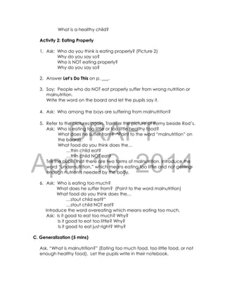 DRAFT
April 10, 2014
What is a healthy child?
Activity 2: Eating Properly
1. Ask: Who do you think is eating properly? (Picture 2)
Why do you say so?
Who is NOT eating properly?
Why do you say so?
2. Answer Let’s Do This on p. ___.
3. Say: People who do NOT eat properly suffer from wrong nutrition or
malnutrition.
Write the word on the board and let the pupils say it.
4. Ask: Who among the boys are suffering from malnutrition?
5. Refer to the pictures again. Transfer the picture of Romy beside Rod’s.
Ask: Who is eating too little or too little healthy food?
What does he suffer from? *Point to the word “malnutrition” on
the board).
What food do you think does the…
…thin child eat?
…thin child NOT eat?
Tell the pupils that there are two forms of malnutrition. Introduce the
word “undernutrition,” which means eating too little and not getting
enough nutrients needed by the body,
6. Ask: Who is eating too much?
What does he suffer from? (Point to the word malnutrition)
What food do you think does the…
…stout child eat?”
…stout child NOT eat?
Introduce the word overeating which means eating too much.
Ask: Is it good to eat too much? Why?
Is it good to eat too little? Why?
Is it good to eat just right? Why?
C. Generalization (5 mins)
Ask, “What is malnutrition?” (Eating too much food, too little food, or not
enough healthy food). Let the pupils write in their notebook.
 