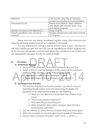 DRAFT
April 10, 2014
27 
 
Influenza 6-59 months, after the 6th birthday
yearly immunization is recommended
Pneumoncoccal Infants and children, older children
and adults with chronic heart, lung
and kidney problem
Booster of Tetanus and diphtheria Every 10 years
Human papilloma virus (cervical
cancer)
Female adolescents and aduts starting
11-12 years
Many vaccines are being developed against many other diseases but
they are still being studied and not yet available to the public.
It is very important to consult a doctor at least twice a year. Doctors are
the most reliable people that we can consult regarding our health. Regular visits
to the doctors will provide us information about the condition of our health and
the appropriate measures to take for optimal health.
III. Procedure
A. Preliminary Activity
1. Have the class read the conversation between Roy and Eva.
2. Assign a boy to read the dialogue of Roy and a girl to read Eva’s
dialogue. After reading, ask the following questions;
a. Why does Eva like to go to Barangay Center?
b. What will happen if she gets influenza vaccination?
B. Developmental Activities
1. The teacher may invite a resource person, e.g. doctor, nurse or
barangay health worker to be interviewed by the pupils. The
questions to be asked by the pupils are the following:
a. What are the different immunization that children must
have?
b. Why is immunization important?
c. How does this prevent diseases?
d. What should be done when someone does not have
immunization yet? Why?
2. Ask the children to name the vaccinations they have been given.
3. Write the examples of vaccines given by the pupils on the board.
4. Instruct them to answer Activities 1 and 2 on p.___ and p.___.
 