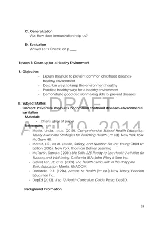 DRAFT
April 10, 2014
28 
 
C. Generalization
Ask: How does immunization help us?
D. Evaluation
Answer Let’s Check! on p.____.
Lesson 7: Clean-up for a Healthy Environment
I. Objective:
‐ Explain measure to prevent common childhood diseases-
healthy environment
‐ Describe ways to keep the environment healthy
‐ Practice healthy ways for a healthy environment
‐ Demonstrate good decisionmaking skills to prevent diseases
II. Subject Matter:
Content: Preventive measures for common childhood diseases-environmental
sanitation
Materials:
‐ Charts, strips of paper
References:
‐ Meeks, Linda, .et,al. (2010). Comprehensive School Health Education.
Totally Awesome Strategies for Teaching Health (7th ed). New York USA:
McGraw Hill.
‐ Marotz, L.R., et al. Health, Safety, and Nutrition for the Young Child 6th
Edition (2005). New York. Thomson Delmar Learning
‐ McTavish, Sandra ( 2004).Life Skills. 225 Ready to Use Health Activities for
Success and Well-being. California USA: John Wiley & Sons Inc.
‐ Galvez Tan, JZ, et al. (2009). The Health Curriculum in the Philippine
Basic Education. Manila: UNACOM.
‐ Donatelle, R.J. (1996). Access to Health (9th ed.) New Jersey: Pearson
Education Inc.
‐ DepEd (2013). K to 12 Health Curriculum Guide. Pasig: DepED.
Background Information
 