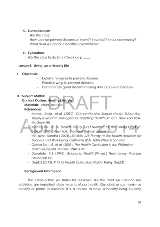 DRAFT
April 10, 2014
30 
 
C. Generalization
Ask the class:
How can we prevent diseases at home? in school? in our community?
What must we do for a healthy environment?
D. Evaluation:
Ask the class to do Let's Check on p.____.
Lesson 8: Living-up a Healthy Life
I. Objective:
‐ Explain measures to prevent diseases
‐ Practice ways to prevent diseases
‐ Demonstrate good decisionmaking skills to prevent diseases
II. Subject Matter:
Content Outline: Healthy Lifestyle
Materials: chart, pictures
References:
‐ Meeks, Linda, .et,al. (2010). Comprehensive School Health Education.
Totally Awesome Strategies for Teaching Health (7th ed). New York USA:
McGraw Hill.
‐ Marotz, L.R., et al. Health, Safety, and Nutrition for the Young Child 6th
Edition (2005). New York. Thomson Delmar Learning
‐ McTavish, Sandra ( 2004).Life Skills. 225 Ready to Use Health Activities for
Success and Well-being. California USA: John Wiley & Sons Inc.
‐ Galvez Tan, JZ, et al. (2009). The Health Curriculum in the Philippine
Basic Education. Manila: UNACOM.
‐ Donatelle, R.J. (1996). Access to Health (9th ed.) New Jersey: Pearson
Education Inc.
‐ DepEd (2013). K to 12 Health Curriculum Guide. Pasig: DepED.
Background Information
The choices that we make for ourselves, like the food we eat and our
activities, are important determinants of our health. Our choices can make us
healthy or prone to diseases. It is a choice to have a healthy living. Healthy
 