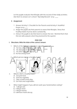 DRAFT
April 10, 2014
32 
 
Let the pupils evaluate their lifestyle with the record of their daily activities.
Ask them to answer Let’s check” My Daily Record” on p. ____
E. Assignment
1. Answer Activity 3: Checklist for the Parents and Activity 4: Healthful
Prayer on p.____.
2. Assign the pupils ask their parents to assess their lifestyles. Stress that
healthy habits must be done consistently.
3. Instruct the pupils to do their best to answer the test. Remind them that
this test will evaluate what they learned for the quarter.
POST-TEST
I. Directions: Write the letter of the correct answer.
1. Which of the following describes a healthy person?
A. He has a healthy body and mind.
B. He always eats less healthy food.
C. He often visits the doctor.
D. He has strong teeth.
2. Which picture shows a healthy habit?
A. B. C. D.
3. Which is NOT a healthy habit?
A. Eat junk food.
B. Exercise regularly.
C. Take a bath every day.
D. Eat fruits and vegetables.
4. What might happen if you will not wash your hands before eating?
A. I will get sick
B. I will get tired.
C. I will get bored.
D. I will have tooth decay.
     
 